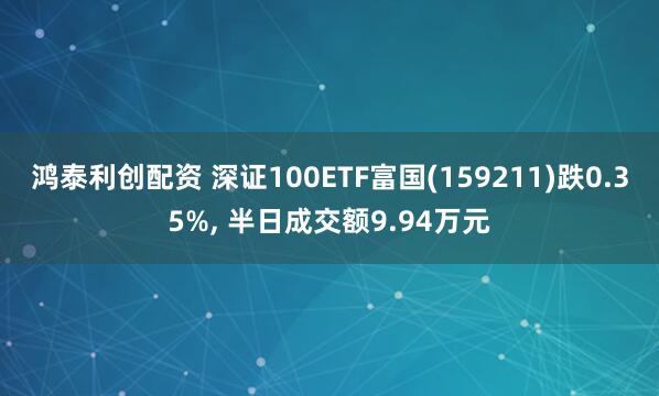鸿泰利创配资 深证100ETF富国(159211)跌0.35%, 半日成交额9.94万元