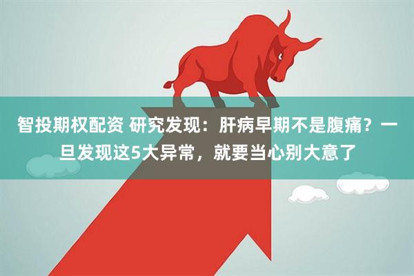 智投期权配资 研究发现：肝病早期不是腹痛？一旦发现这5大异常，就要当心别大意了