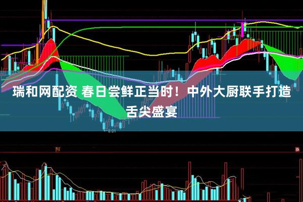 瑞和网配资 春日尝鲜正当时！中外大厨联手打造舌尖盛宴